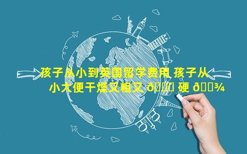孩子从小到英国留学费用 孩子从小大便干燥又粗又 🐞 硬 🌾 怎么办